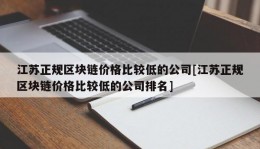 江苏正规区块链价格比较低的公司[江苏正规区块链价格比较低的公司排名]
